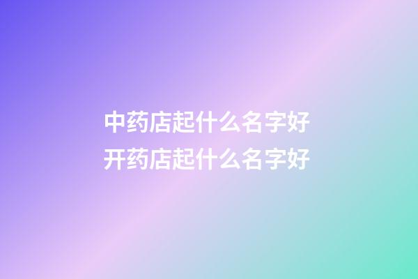 中药店起什么名字好 开药店起什么名字好-第1张-店铺起名-玄机派